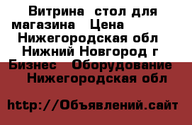 Витрина -стол для магазина › Цена ­ 2 000 - Нижегородская обл., Нижний Новгород г. Бизнес » Оборудование   . Нижегородская обл.